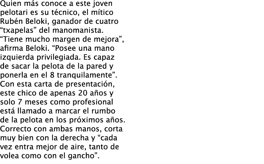 Quien más conoce a este joven pelotari es su técnico, el mítico Rubén Beloki, ganador de cuatro “txapelas” del manoma...